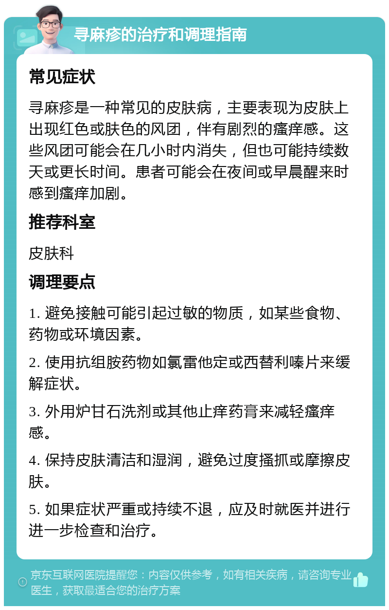 寻麻疹的治疗和调理指南 常见症状 寻麻疹是一种常见的皮肤病，主要表现为皮肤上出现红色或肤色的风团，伴有剧烈的瘙痒感。这些风团可能会在几小时内消失，但也可能持续数天或更长时间。患者可能会在夜间或早晨醒来时感到瘙痒加剧。 推荐科室 皮肤科 调理要点 1. 避免接触可能引起过敏的物质，如某些食物、药物或环境因素。 2. 使用抗组胺药物如氯雷他定或西替利嗪片来缓解症状。 3. 外用炉甘石洗剂或其他止痒药膏来减轻瘙痒感。 4. 保持皮肤清洁和湿润，避免过度搔抓或摩擦皮肤。 5. 如果症状严重或持续不退，应及时就医并进行进一步检查和治疗。