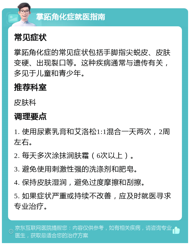 掌跖角化症就医指南 常见症状 掌跖角化症的常见症状包括手脚指尖蜕皮、皮肤变硬、出现裂口等。这种疾病通常与遗传有关，多见于儿童和青少年。 推荐科室 皮肤科 调理要点 1. 使用尿素乳膏和艾洛松1:1混合一天两次，2周左右。 2. 每天多次涂抹润肤霜（6次以上）。 3. 避免使用刺激性强的洗涤剂和肥皂。 4. 保持皮肤湿润，避免过度摩擦和刮擦。 5. 如果症状严重或持续不改善，应及时就医寻求专业治疗。