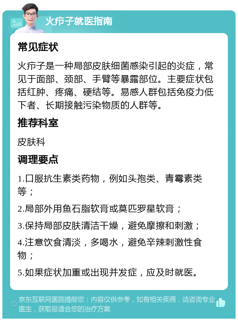 火疖子就医指南 常见症状 火疖子是一种局部皮肤细菌感染引起的炎症，常见于面部、颈部、手臂等暴露部位。主要症状包括红肿、疼痛、硬结等。易感人群包括免疫力低下者、长期接触污染物质的人群等。 推荐科室 皮肤科 调理要点 1.口服抗生素类药物，例如头孢类、青霉素类等； 2.局部外用鱼石脂软膏或莫匹罗星软膏； 3.保持局部皮肤清洁干燥，避免摩擦和刺激； 4.注意饮食清淡，多喝水，避免辛辣刺激性食物； 5.如果症状加重或出现并发症，应及时就医。