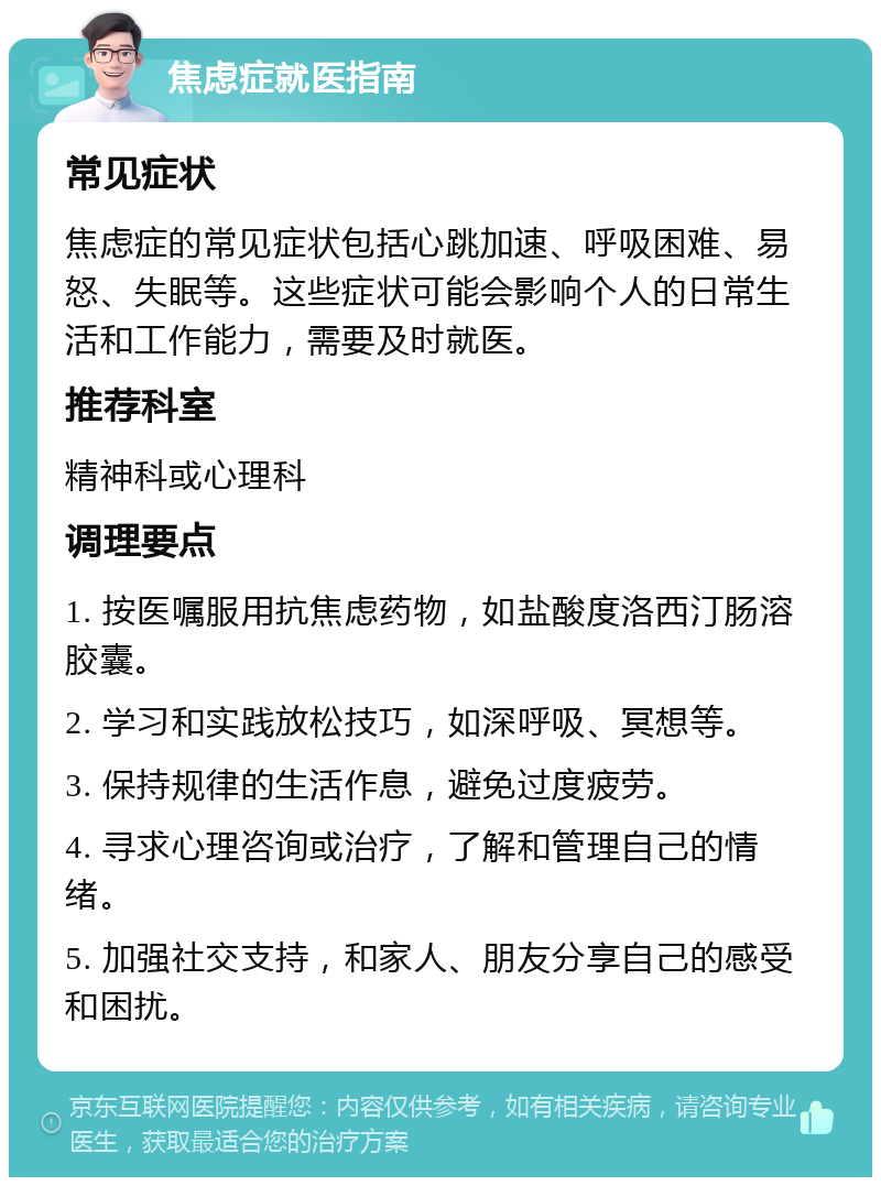 焦虑症就医指南 常见症状 焦虑症的常见症状包括心跳加速、呼吸困难、易怒、失眠等。这些症状可能会影响个人的日常生活和工作能力，需要及时就医。 推荐科室 精神科或心理科 调理要点 1. 按医嘱服用抗焦虑药物，如盐酸度洛西汀肠溶胶囊。 2. 学习和实践放松技巧，如深呼吸、冥想等。 3. 保持规律的生活作息，避免过度疲劳。 4. 寻求心理咨询或治疗，了解和管理自己的情绪。 5. 加强社交支持，和家人、朋友分享自己的感受和困扰。