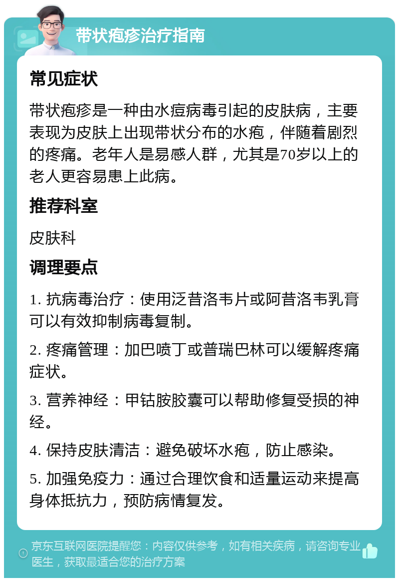 带状疱疹治疗指南 常见症状 带状疱疹是一种由水痘病毒引起的皮肤病，主要表现为皮肤上出现带状分布的水疱，伴随着剧烈的疼痛。老年人是易感人群，尤其是70岁以上的老人更容易患上此病。 推荐科室 皮肤科 调理要点 1. 抗病毒治疗：使用泛昔洛韦片或阿昔洛韦乳膏可以有效抑制病毒复制。 2. 疼痛管理：加巴喷丁或普瑞巴林可以缓解疼痛症状。 3. 营养神经：甲钴胺胶囊可以帮助修复受损的神经。 4. 保持皮肤清洁：避免破坏水疱，防止感染。 5. 加强免疫力：通过合理饮食和适量运动来提高身体抵抗力，预防病情复发。