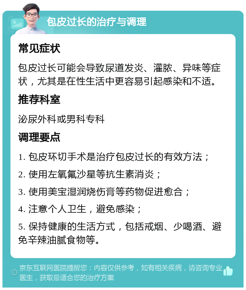 包皮过长的治疗与调理 常见症状 包皮过长可能会导致尿道发炎、灌脓、异味等症状，尤其是在性生活中更容易引起感染和不适。 推荐科室 泌尿外科或男科专科 调理要点 1. 包皮环切手术是治疗包皮过长的有效方法； 2. 使用左氧氟沙星等抗生素消炎； 3. 使用美宝湿润烧伤膏等药物促进愈合； 4. 注意个人卫生，避免感染； 5. 保持健康的生活方式，包括戒烟、少喝酒、避免辛辣油腻食物等。