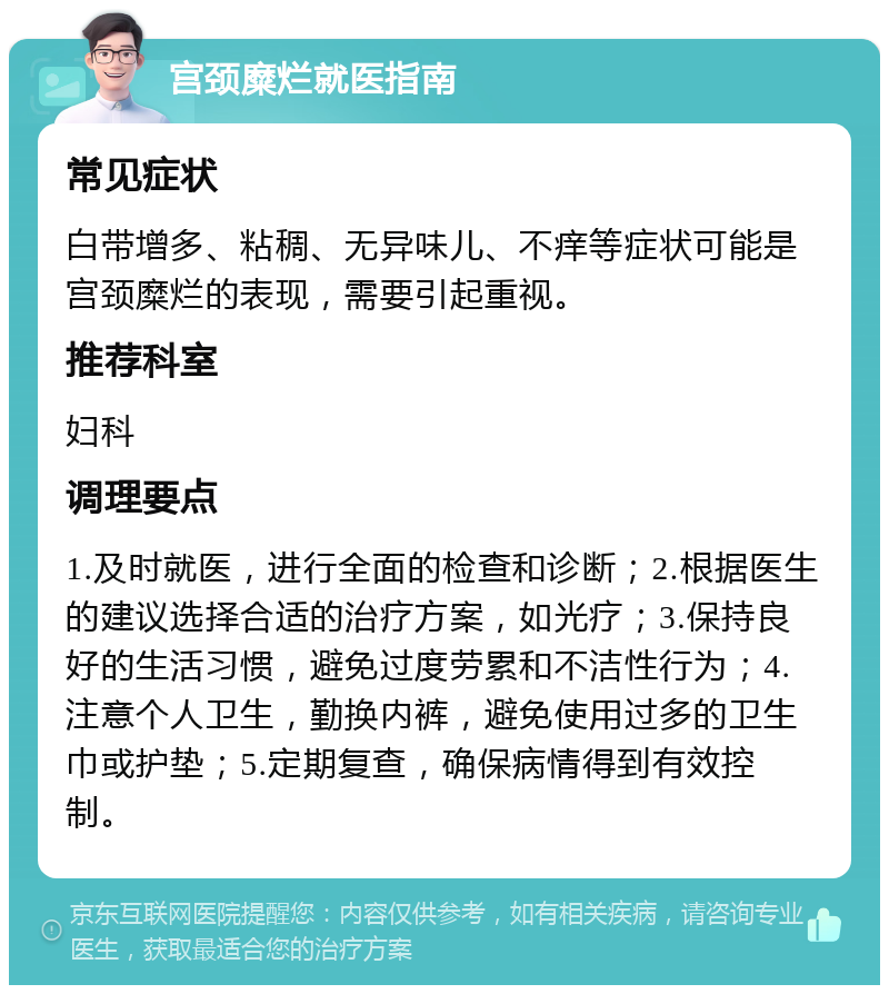 宫颈糜烂就医指南 常见症状 白带增多、粘稠、无异味儿、不痒等症状可能是宫颈糜烂的表现，需要引起重视。 推荐科室 妇科 调理要点 1.及时就医，进行全面的检查和诊断；2.根据医生的建议选择合适的治疗方案，如光疗；3.保持良好的生活习惯，避免过度劳累和不洁性行为；4.注意个人卫生，勤换内裤，避免使用过多的卫生巾或护垫；5.定期复查，确保病情得到有效控制。