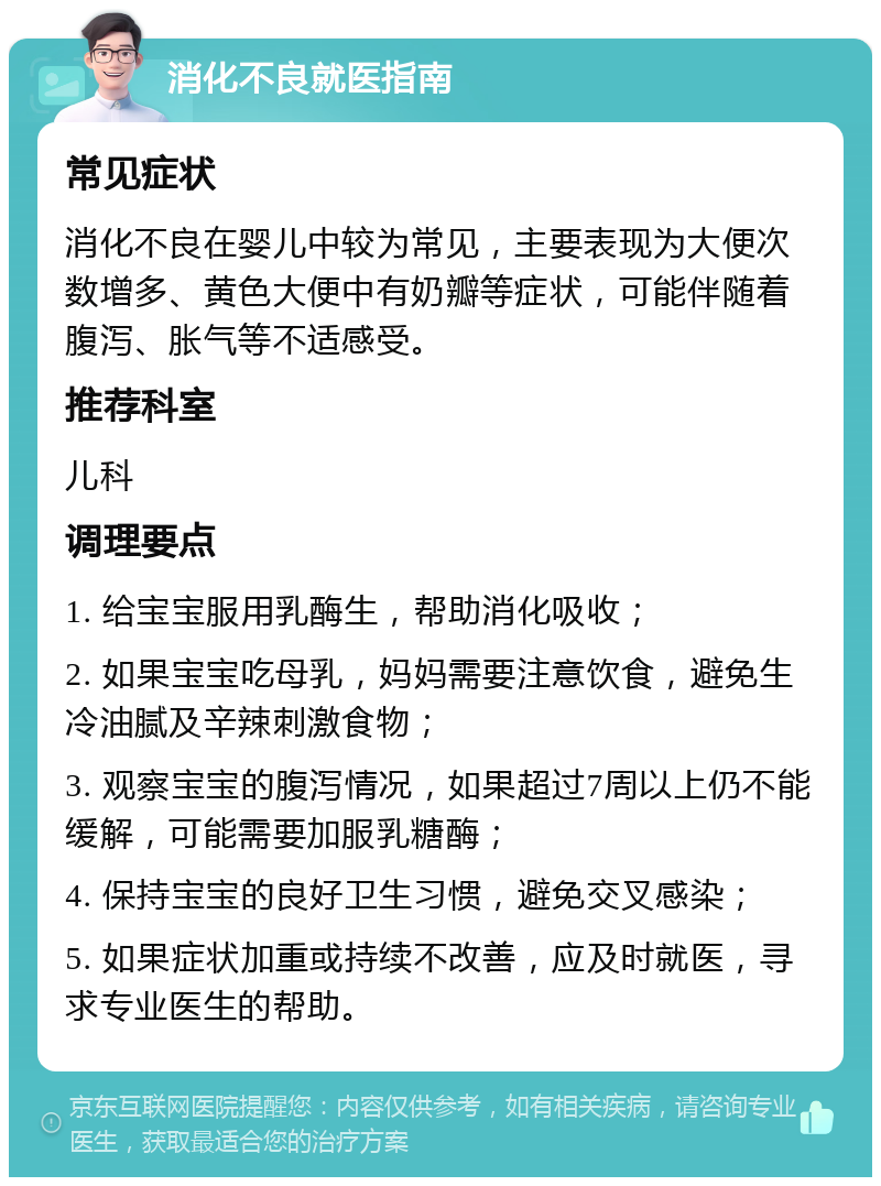 消化不良就医指南 常见症状 消化不良在婴儿中较为常见，主要表现为大便次数增多、黄色大便中有奶瓣等症状，可能伴随着腹泻、胀气等不适感受。 推荐科室 儿科 调理要点 1. 给宝宝服用乳酶生，帮助消化吸收； 2. 如果宝宝吃母乳，妈妈需要注意饮食，避免生冷油腻及辛辣刺激食物； 3. 观察宝宝的腹泻情况，如果超过7周以上仍不能缓解，可能需要加服乳糖酶； 4. 保持宝宝的良好卫生习惯，避免交叉感染； 5. 如果症状加重或持续不改善，应及时就医，寻求专业医生的帮助。