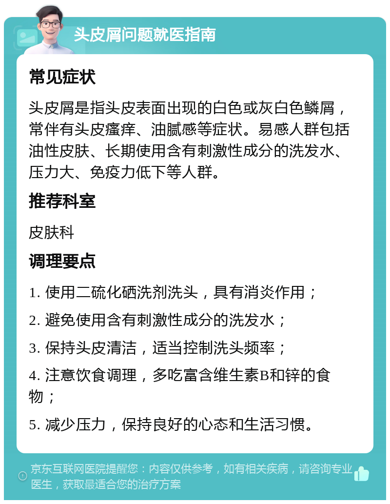 头皮屑问题就医指南 常见症状 头皮屑是指头皮表面出现的白色或灰白色鳞屑，常伴有头皮瘙痒、油腻感等症状。易感人群包括油性皮肤、长期使用含有刺激性成分的洗发水、压力大、免疫力低下等人群。 推荐科室 皮肤科 调理要点 1. 使用二硫化硒洗剂洗头，具有消炎作用； 2. 避免使用含有刺激性成分的洗发水； 3. 保持头皮清洁，适当控制洗头频率； 4. 注意饮食调理，多吃富含维生素B和锌的食物； 5. 减少压力，保持良好的心态和生活习惯。