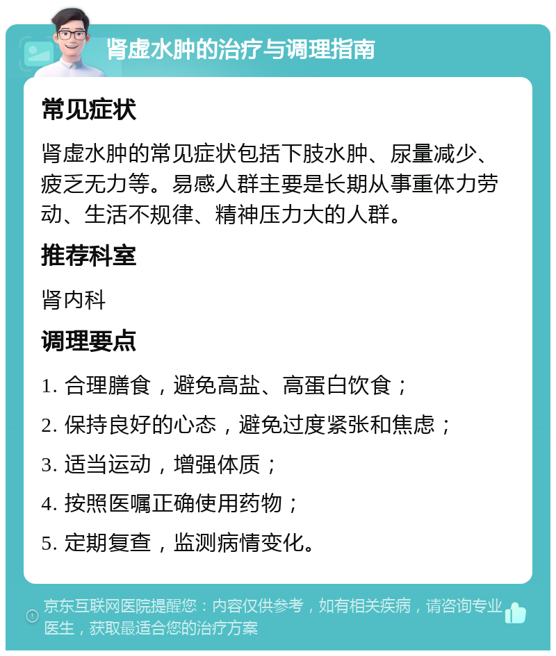 肾虚水肿的治疗与调理指南 常见症状 肾虚水肿的常见症状包括下肢水肿、尿量减少、疲乏无力等。易感人群主要是长期从事重体力劳动、生活不规律、精神压力大的人群。 推荐科室 肾内科 调理要点 1. 合理膳食，避免高盐、高蛋白饮食； 2. 保持良好的心态，避免过度紧张和焦虑； 3. 适当运动，增强体质； 4. 按照医嘱正确使用药物； 5. 定期复查，监测病情变化。