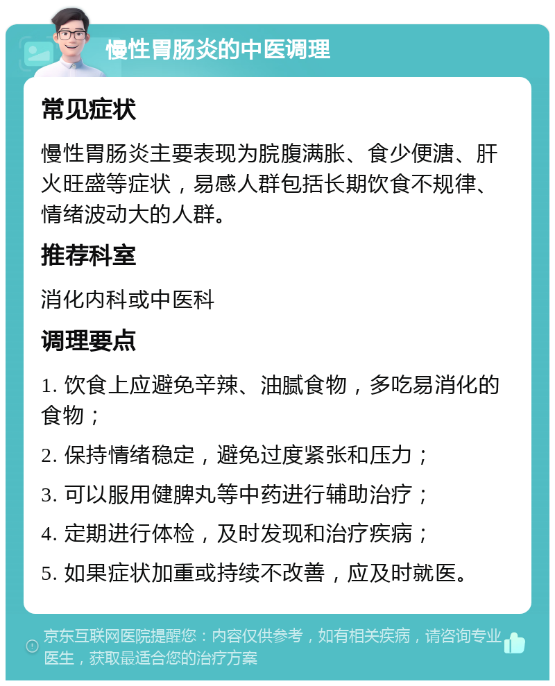 慢性胃肠炎的中医调理 常见症状 慢性胃肠炎主要表现为脘腹满胀、食少便溏、肝火旺盛等症状，易感人群包括长期饮食不规律、情绪波动大的人群。 推荐科室 消化内科或中医科 调理要点 1. 饮食上应避免辛辣、油腻食物，多吃易消化的食物； 2. 保持情绪稳定，避免过度紧张和压力； 3. 可以服用健脾丸等中药进行辅助治疗； 4. 定期进行体检，及时发现和治疗疾病； 5. 如果症状加重或持续不改善，应及时就医。