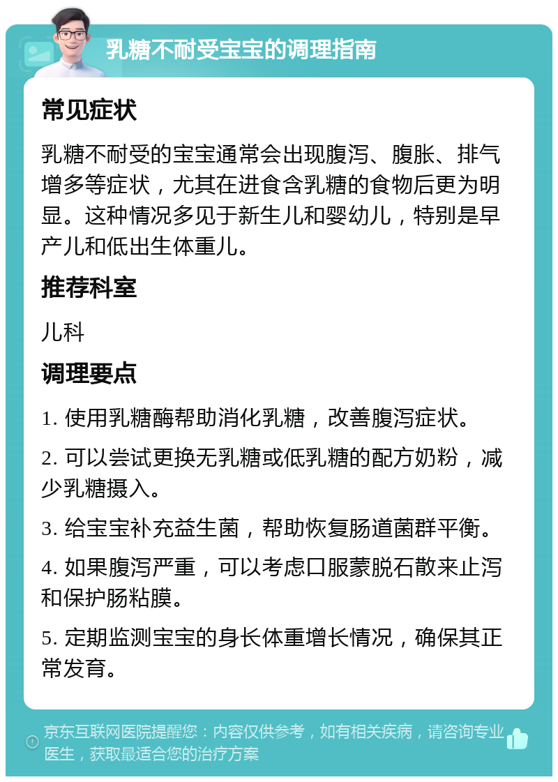 乳糖不耐受宝宝的调理指南 常见症状 乳糖不耐受的宝宝通常会出现腹泻、腹胀、排气增多等症状，尤其在进食含乳糖的食物后更为明显。这种情况多见于新生儿和婴幼儿，特别是早产儿和低出生体重儿。 推荐科室 儿科 调理要点 1. 使用乳糖酶帮助消化乳糖，改善腹泻症状。 2. 可以尝试更换无乳糖或低乳糖的配方奶粉，减少乳糖摄入。 3. 给宝宝补充益生菌，帮助恢复肠道菌群平衡。 4. 如果腹泻严重，可以考虑口服蒙脱石散来止泻和保护肠粘膜。 5. 定期监测宝宝的身长体重增长情况，确保其正常发育。