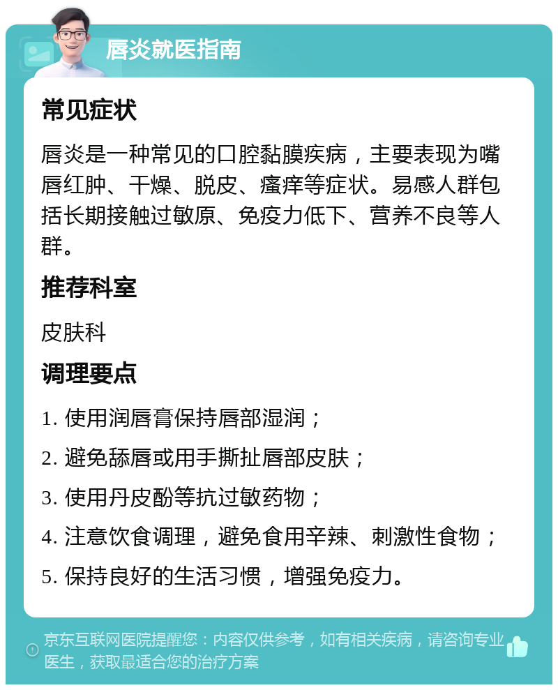 唇炎就医指南 常见症状 唇炎是一种常见的口腔黏膜疾病，主要表现为嘴唇红肿、干燥、脱皮、瘙痒等症状。易感人群包括长期接触过敏原、免疫力低下、营养不良等人群。 推荐科室 皮肤科 调理要点 1. 使用润唇膏保持唇部湿润； 2. 避免舔唇或用手撕扯唇部皮肤； 3. 使用丹皮酚等抗过敏药物； 4. 注意饮食调理，避免食用辛辣、刺激性食物； 5. 保持良好的生活习惯，增强免疫力。