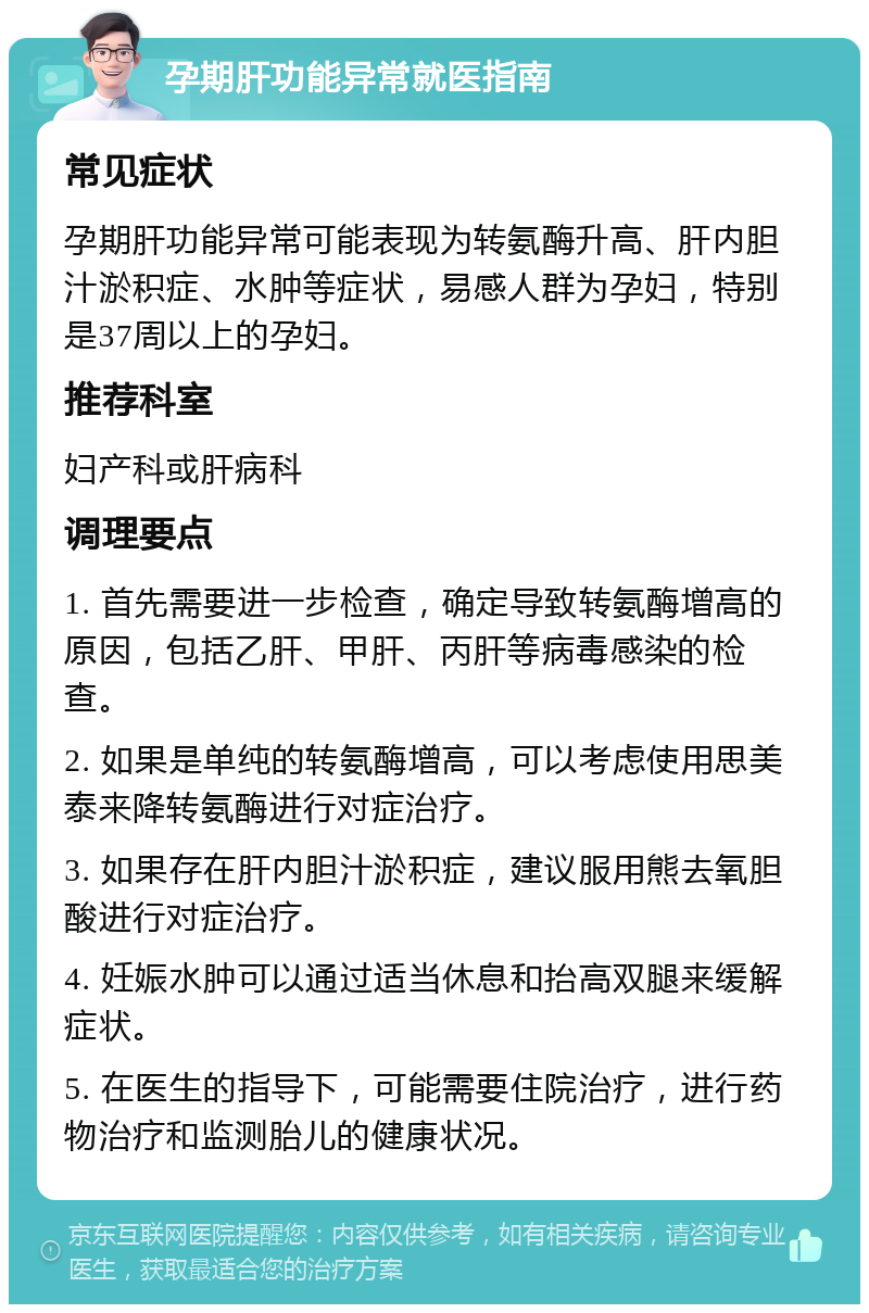 孕期肝功能异常就医指南 常见症状 孕期肝功能异常可能表现为转氨酶升高、肝内胆汁淤积症、水肿等症状，易感人群为孕妇，特别是37周以上的孕妇。 推荐科室 妇产科或肝病科 调理要点 1. 首先需要进一步检查，确定导致转氨酶增高的原因，包括乙肝、甲肝、丙肝等病毒感染的检查。 2. 如果是单纯的转氨酶增高，可以考虑使用思美泰来降转氨酶进行对症治疗。 3. 如果存在肝内胆汁淤积症，建议服用熊去氧胆酸进行对症治疗。 4. 妊娠水肿可以通过适当休息和抬高双腿来缓解症状。 5. 在医生的指导下，可能需要住院治疗，进行药物治疗和监测胎儿的健康状况。