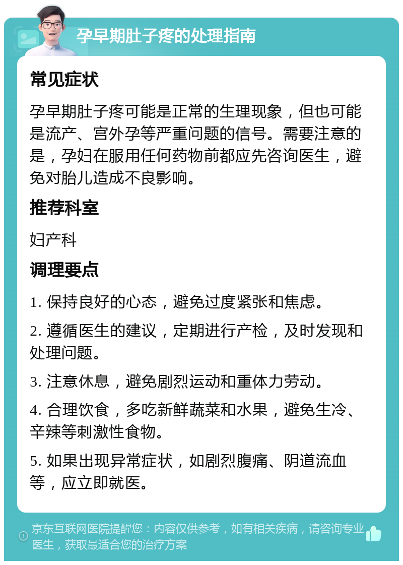 孕早期肚子疼的处理指南 常见症状 孕早期肚子疼可能是正常的生理现象，但也可能是流产、宫外孕等严重问题的信号。需要注意的是，孕妇在服用任何药物前都应先咨询医生，避免对胎儿造成不良影响。 推荐科室 妇产科 调理要点 1. 保持良好的心态，避免过度紧张和焦虑。 2. 遵循医生的建议，定期进行产检，及时发现和处理问题。 3. 注意休息，避免剧烈运动和重体力劳动。 4. 合理饮食，多吃新鲜蔬菜和水果，避免生冷、辛辣等刺激性食物。 5. 如果出现异常症状，如剧烈腹痛、阴道流血等，应立即就医。