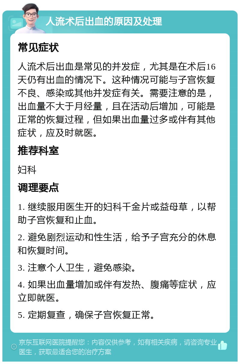 人流术后出血的原因及处理 常见症状 人流术后出血是常见的并发症，尤其是在术后16天仍有出血的情况下。这种情况可能与子宫恢复不良、感染或其他并发症有关。需要注意的是，出血量不大于月经量，且在活动后增加，可能是正常的恢复过程，但如果出血量过多或伴有其他症状，应及时就医。 推荐科室 妇科 调理要点 1. 继续服用医生开的妇科千金片或益母草，以帮助子宫恢复和止血。 2. 避免剧烈运动和性生活，给予子宫充分的休息和恢复时间。 3. 注意个人卫生，避免感染。 4. 如果出血量增加或伴有发热、腹痛等症状，应立即就医。 5. 定期复查，确保子宫恢复正常。