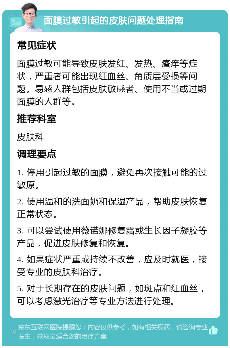 面膜过敏引起的皮肤问题处理指南 常见症状 面膜过敏可能导致皮肤发红、发热、瘙痒等症状，严重者可能出现红血丝、角质层受损等问题。易感人群包括皮肤敏感者、使用不当或过期面膜的人群等。 推荐科室 皮肤科 调理要点 1. 停用引起过敏的面膜，避免再次接触可能的过敏原。 2. 使用温和的洗面奶和保湿产品，帮助皮肤恢复正常状态。 3. 可以尝试使用薇诺娜修复霜或生长因子凝胶等产品，促进皮肤修复和恢复。 4. 如果症状严重或持续不改善，应及时就医，接受专业的皮肤科治疗。 5. 对于长期存在的皮肤问题，如斑点和红血丝，可以考虑激光治疗等专业方法进行处理。