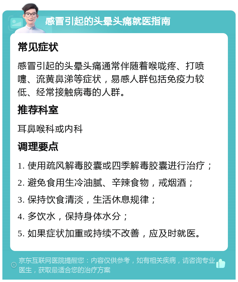 感冒引起的头晕头痛就医指南 常见症状 感冒引起的头晕头痛通常伴随着喉咙疼、打喷嚏、流黄鼻涕等症状，易感人群包括免疫力较低、经常接触病毒的人群。 推荐科室 耳鼻喉科或内科 调理要点 1. 使用疏风解毒胶囊或四季解毒胶囊进行治疗； 2. 避免食用生冷油腻、辛辣食物，戒烟酒； 3. 保持饮食清淡，生活休息规律； 4. 多饮水，保持身体水分； 5. 如果症状加重或持续不改善，应及时就医。