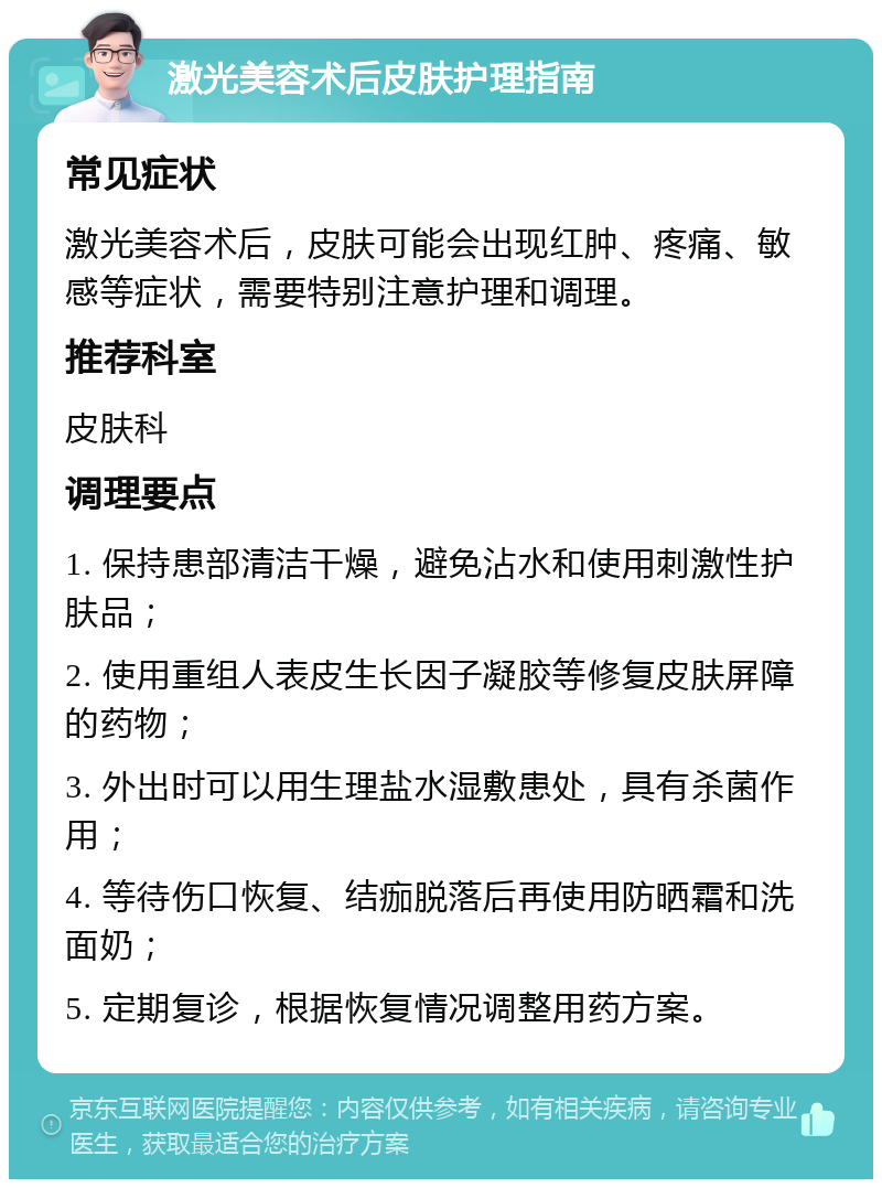 激光美容术后皮肤护理指南 常见症状 激光美容术后，皮肤可能会出现红肿、疼痛、敏感等症状，需要特别注意护理和调理。 推荐科室 皮肤科 调理要点 1. 保持患部清洁干燥，避免沾水和使用刺激性护肤品； 2. 使用重组人表皮生长因子凝胶等修复皮肤屏障的药物； 3. 外出时可以用生理盐水湿敷患处，具有杀菌作用； 4. 等待伤口恢复、结痂脱落后再使用防晒霜和洗面奶； 5. 定期复诊，根据恢复情况调整用药方案。