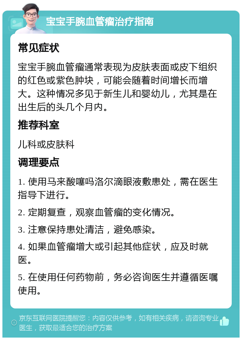 宝宝手腕血管瘤治疗指南 常见症状 宝宝手腕血管瘤通常表现为皮肤表面或皮下组织的红色或紫色肿块，可能会随着时间增长而增大。这种情况多见于新生儿和婴幼儿，尤其是在出生后的头几个月内。 推荐科室 儿科或皮肤科 调理要点 1. 使用马来酸噻吗洛尔滴眼液敷患处，需在医生指导下进行。 2. 定期复查，观察血管瘤的变化情况。 3. 注意保持患处清洁，避免感染。 4. 如果血管瘤增大或引起其他症状，应及时就医。 5. 在使用任何药物前，务必咨询医生并遵循医嘱使用。