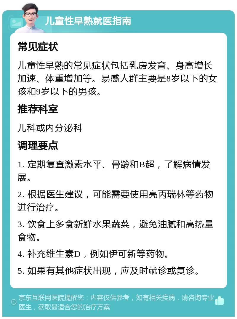 儿童性早熟就医指南 常见症状 儿童性早熟的常见症状包括乳房发育、身高增长加速、体重增加等。易感人群主要是8岁以下的女孩和9岁以下的男孩。 推荐科室 儿科或内分泌科 调理要点 1. 定期复查激素水平、骨龄和B超，了解病情发展。 2. 根据医生建议，可能需要使用亮丙瑞林等药物进行治疗。 3. 饮食上多食新鲜水果蔬菜，避免油腻和高热量食物。 4. 补充维生素D，例如伊可新等药物。 5. 如果有其他症状出现，应及时就诊或复诊。