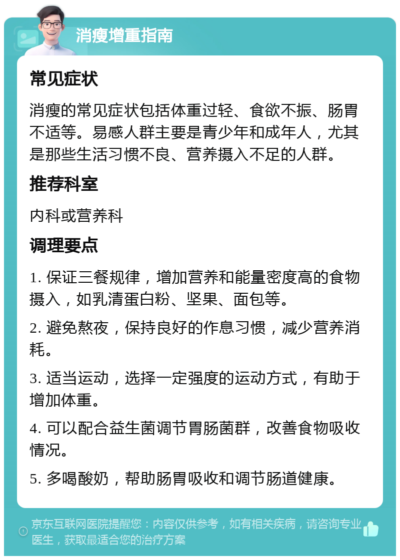 消瘦增重指南 常见症状 消瘦的常见症状包括体重过轻、食欲不振、肠胃不适等。易感人群主要是青少年和成年人，尤其是那些生活习惯不良、营养摄入不足的人群。 推荐科室 内科或营养科 调理要点 1. 保证三餐规律，增加营养和能量密度高的食物摄入，如乳清蛋白粉、坚果、面包等。 2. 避免熬夜，保持良好的作息习惯，减少营养消耗。 3. 适当运动，选择一定强度的运动方式，有助于增加体重。 4. 可以配合益生菌调节胃肠菌群，改善食物吸收情况。 5. 多喝酸奶，帮助肠胃吸收和调节肠道健康。