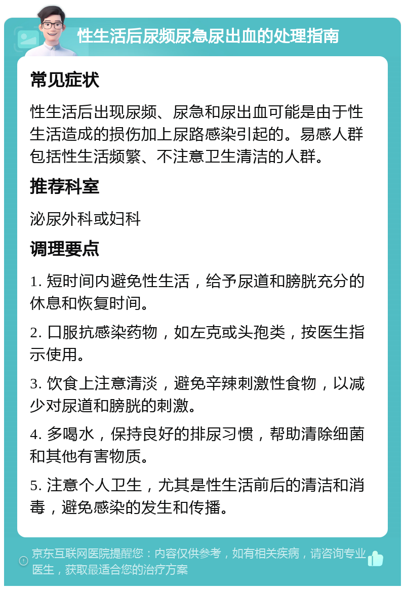 性生活后尿频尿急尿出血的处理指南 常见症状 性生活后出现尿频、尿急和尿出血可能是由于性生活造成的损伤加上尿路感染引起的。易感人群包括性生活频繁、不注意卫生清洁的人群。 推荐科室 泌尿外科或妇科 调理要点 1. 短时间内避免性生活，给予尿道和膀胱充分的休息和恢复时间。 2. 口服抗感染药物，如左克或头孢类，按医生指示使用。 3. 饮食上注意清淡，避免辛辣刺激性食物，以减少对尿道和膀胱的刺激。 4. 多喝水，保持良好的排尿习惯，帮助清除细菌和其他有害物质。 5. 注意个人卫生，尤其是性生活前后的清洁和消毒，避免感染的发生和传播。