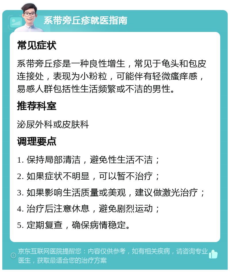 系带旁丘疹就医指南 常见症状 系带旁丘疹是一种良性增生，常见于龟头和包皮连接处，表现为小粉粒，可能伴有轻微瘙痒感，易感人群包括性生活频繁或不洁的男性。 推荐科室 泌尿外科或皮肤科 调理要点 1. 保持局部清洁，避免性生活不洁； 2. 如果症状不明显，可以暂不治疗； 3. 如果影响生活质量或美观，建议做激光治疗； 4. 治疗后注意休息，避免剧烈运动； 5. 定期复查，确保病情稳定。