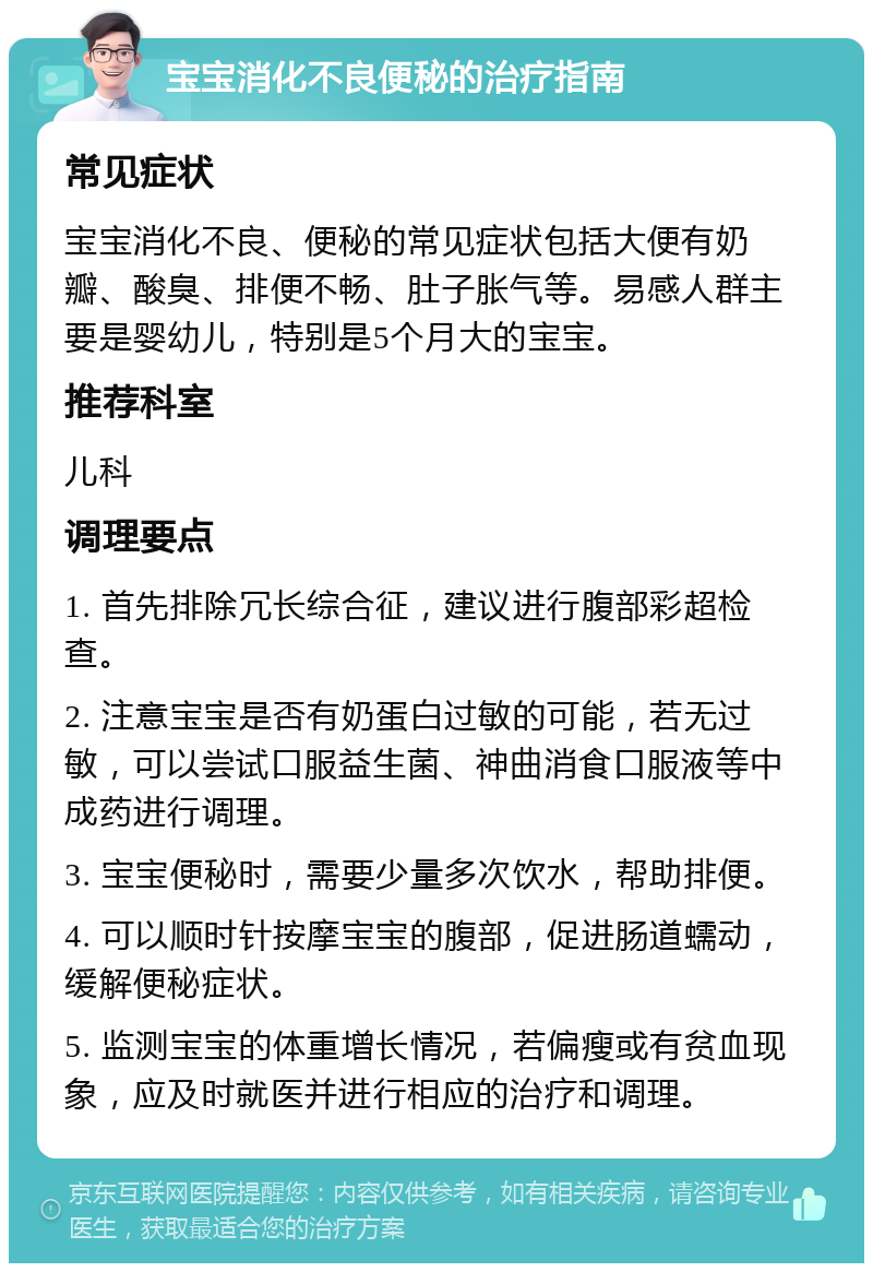 宝宝消化不良便秘的治疗指南 常见症状 宝宝消化不良、便秘的常见症状包括大便有奶瓣、酸臭、排便不畅、肚子胀气等。易感人群主要是婴幼儿，特别是5个月大的宝宝。 推荐科室 儿科 调理要点 1. 首先排除冗长综合征，建议进行腹部彩超检查。 2. 注意宝宝是否有奶蛋白过敏的可能，若无过敏，可以尝试口服益生菌、神曲消食口服液等中成药进行调理。 3. 宝宝便秘时，需要少量多次饮水，帮助排便。 4. 可以顺时针按摩宝宝的腹部，促进肠道蠕动，缓解便秘症状。 5. 监测宝宝的体重增长情况，若偏瘦或有贫血现象，应及时就医并进行相应的治疗和调理。