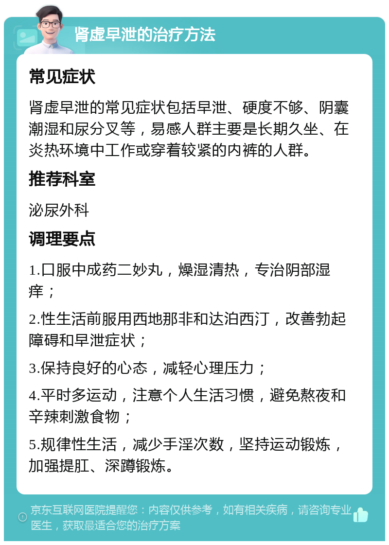 肾虚早泄的治疗方法 常见症状 肾虚早泄的常见症状包括早泄、硬度不够、阴囊潮湿和尿分叉等，易感人群主要是长期久坐、在炎热环境中工作或穿着较紧的内裤的人群。 推荐科室 泌尿外科 调理要点 1.口服中成药二妙丸，燥湿清热，专治阴部湿痒； 2.性生活前服用西地那非和达泊西汀，改善勃起障碍和早泄症状； 3.保持良好的心态，减轻心理压力； 4.平时多运动，注意个人生活习惯，避免熬夜和辛辣刺激食物； 5.规律性生活，减少手淫次数，坚持运动锻炼，加强提肛、深蹲锻炼。