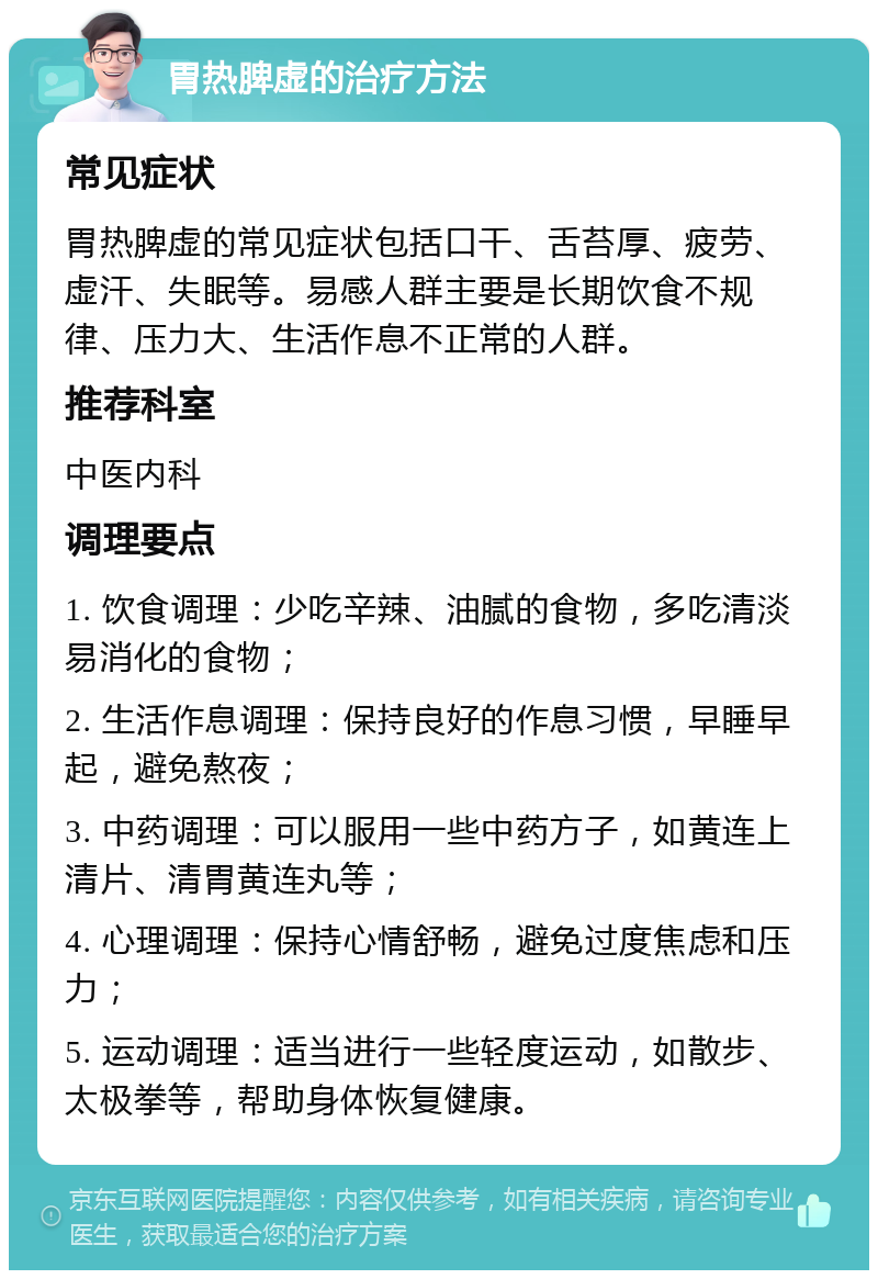 胃热脾虚的治疗方法 常见症状 胃热脾虚的常见症状包括口干、舌苔厚、疲劳、虚汗、失眠等。易感人群主要是长期饮食不规律、压力大、生活作息不正常的人群。 推荐科室 中医内科 调理要点 1. 饮食调理：少吃辛辣、油腻的食物，多吃清淡易消化的食物； 2. 生活作息调理：保持良好的作息习惯，早睡早起，避免熬夜； 3. 中药调理：可以服用一些中药方子，如黄连上清片、清胃黄连丸等； 4. 心理调理：保持心情舒畅，避免过度焦虑和压力； 5. 运动调理：适当进行一些轻度运动，如散步、太极拳等，帮助身体恢复健康。