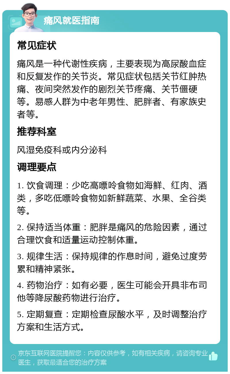 痛风就医指南 常见症状 痛风是一种代谢性疾病，主要表现为高尿酸血症和反复发作的关节炎。常见症状包括关节红肿热痛、夜间突然发作的剧烈关节疼痛、关节僵硬等。易感人群为中老年男性、肥胖者、有家族史者等。 推荐科室 风湿免疫科或内分泌科 调理要点 1. 饮食调理：少吃高嘌呤食物如海鲜、红肉、酒类，多吃低嘌呤食物如新鲜蔬菜、水果、全谷类等。 2. 保持适当体重：肥胖是痛风的危险因素，通过合理饮食和适量运动控制体重。 3. 规律生活：保持规律的作息时间，避免过度劳累和精神紧张。 4. 药物治疗：如有必要，医生可能会开具非布司他等降尿酸药物进行治疗。 5. 定期复查：定期检查尿酸水平，及时调整治疗方案和生活方式。