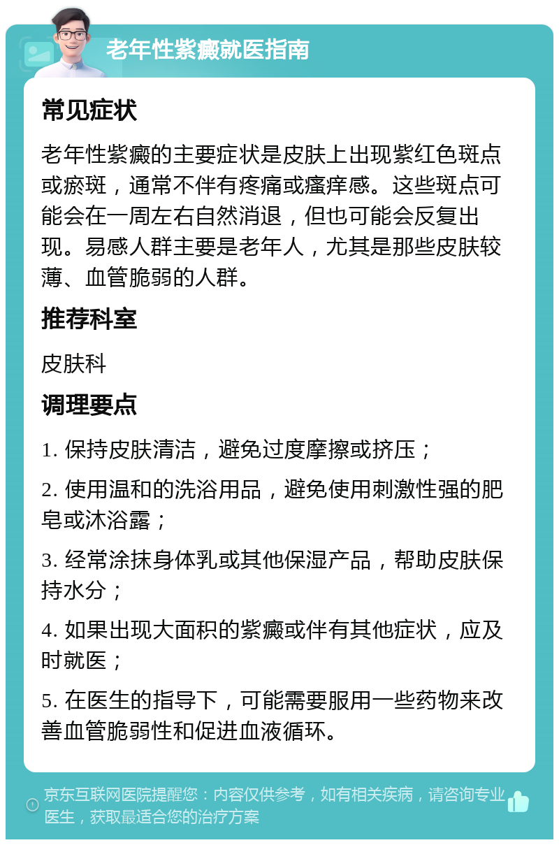 老年性紫癜就医指南 常见症状 老年性紫癜的主要症状是皮肤上出现紫红色斑点或瘀斑，通常不伴有疼痛或瘙痒感。这些斑点可能会在一周左右自然消退，但也可能会反复出现。易感人群主要是老年人，尤其是那些皮肤较薄、血管脆弱的人群。 推荐科室 皮肤科 调理要点 1. 保持皮肤清洁，避免过度摩擦或挤压； 2. 使用温和的洗浴用品，避免使用刺激性强的肥皂或沐浴露； 3. 经常涂抹身体乳或其他保湿产品，帮助皮肤保持水分； 4. 如果出现大面积的紫癜或伴有其他症状，应及时就医； 5. 在医生的指导下，可能需要服用一些药物来改善血管脆弱性和促进血液循环。