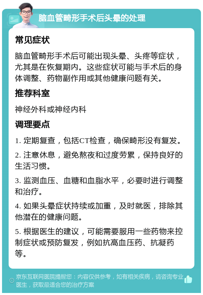 脑血管畸形手术后头晕的处理 常见症状 脑血管畸形手术后可能出现头晕、头疼等症状，尤其是在恢复期内。这些症状可能与手术后的身体调整、药物副作用或其他健康问题有关。 推荐科室 神经外科或神经内科 调理要点 1. 定期复查，包括CT检查，确保畸形没有复发。 2. 注意休息，避免熬夜和过度劳累，保持良好的生活习惯。 3. 监测血压、血糖和血脂水平，必要时进行调整和治疗。 4. 如果头晕症状持续或加重，及时就医，排除其他潜在的健康问题。 5. 根据医生的建议，可能需要服用一些药物来控制症状或预防复发，例如抗高血压药、抗凝药等。