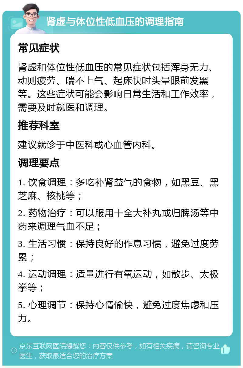 肾虚与体位性低血压的调理指南 常见症状 肾虚和体位性低血压的常见症状包括浑身无力、动则疲劳、喘不上气、起床快时头晕眼前发黑等。这些症状可能会影响日常生活和工作效率，需要及时就医和调理。 推荐科室 建议就诊于中医科或心血管内科。 调理要点 1. 饮食调理：多吃补肾益气的食物，如黑豆、黑芝麻、核桃等； 2. 药物治疗：可以服用十全大补丸或归脾汤等中药来调理气血不足； 3. 生活习惯：保持良好的作息习惯，避免过度劳累； 4. 运动调理：适量进行有氧运动，如散步、太极拳等； 5. 心理调节：保持心情愉快，避免过度焦虑和压力。