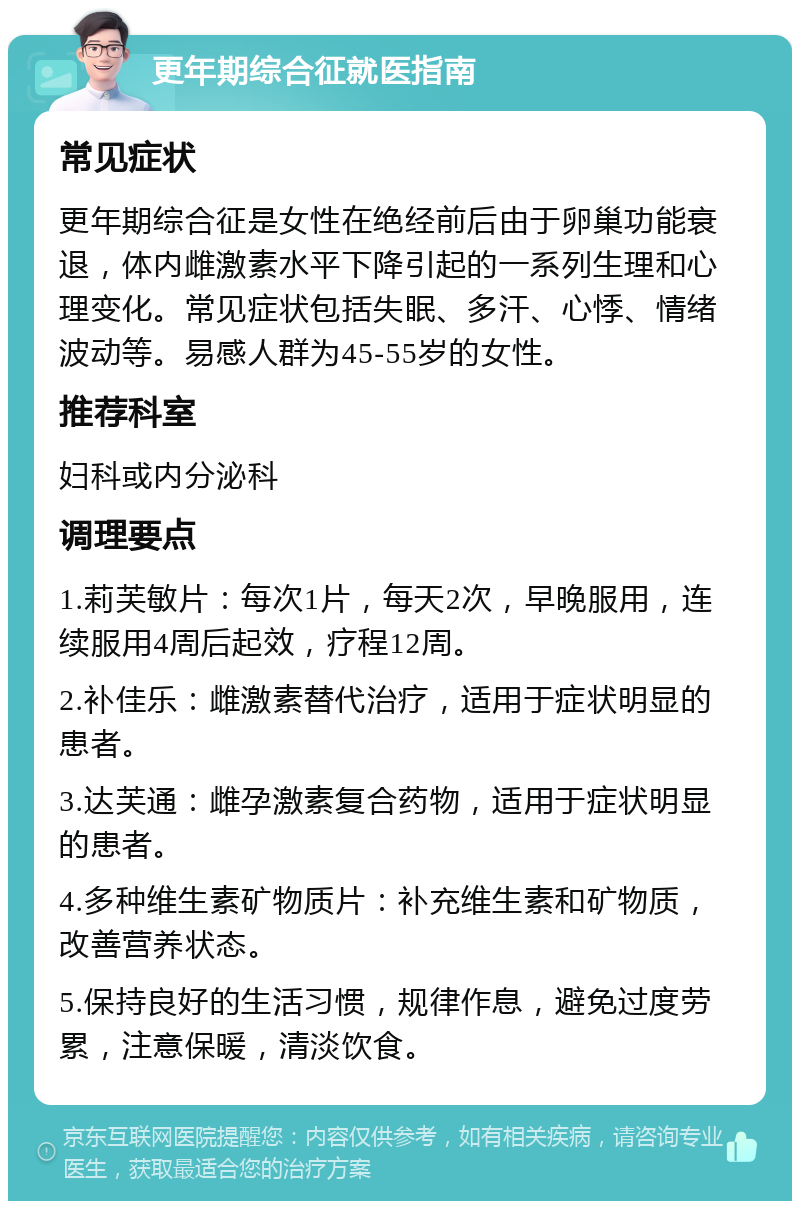 更年期综合征就医指南 常见症状 更年期综合征是女性在绝经前后由于卵巢功能衰退，体内雌激素水平下降引起的一系列生理和心理变化。常见症状包括失眠、多汗、心悸、情绪波动等。易感人群为45-55岁的女性。 推荐科室 妇科或内分泌科 调理要点 1.莉芙敏片：每次1片，每天2次，早晚服用，连续服用4周后起效，疗程12周。 2.补佳乐：雌激素替代治疗，适用于症状明显的患者。 3.达芙通：雌孕激素复合药物，适用于症状明显的患者。 4.多种维生素矿物质片：补充维生素和矿物质，改善营养状态。 5.保持良好的生活习惯，规律作息，避免过度劳累，注意保暖，清淡饮食。