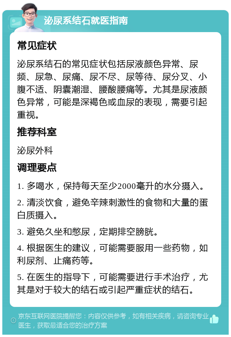 泌尿系结石就医指南 常见症状 泌尿系结石的常见症状包括尿液颜色异常、尿频、尿急、尿痛、尿不尽、尿等待、尿分叉、小腹不适、阴囊潮湿、腰酸腰痛等。尤其是尿液颜色异常，可能是深褐色或血尿的表现，需要引起重视。 推荐科室 泌尿外科 调理要点 1. 多喝水，保持每天至少2000毫升的水分摄入。 2. 清淡饮食，避免辛辣刺激性的食物和大量的蛋白质摄入。 3. 避免久坐和憋尿，定期排空膀胱。 4. 根据医生的建议，可能需要服用一些药物，如利尿剂、止痛药等。 5. 在医生的指导下，可能需要进行手术治疗，尤其是对于较大的结石或引起严重症状的结石。