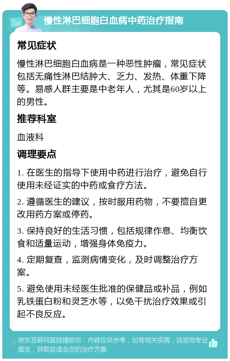 慢性淋巴细胞白血病中药治疗指南 常见症状 慢性淋巴细胞白血病是一种恶性肿瘤，常见症状包括无痛性淋巴结肿大、乏力、发热、体重下降等。易感人群主要是中老年人，尤其是60岁以上的男性。 推荐科室 血液科 调理要点 1. 在医生的指导下使用中药进行治疗，避免自行使用未经证实的中药或食疗方法。 2. 遵循医生的建议，按时服用药物，不要擅自更改用药方案或停药。 3. 保持良好的生活习惯，包括规律作息、均衡饮食和适量运动，增强身体免疫力。 4. 定期复查，监测病情变化，及时调整治疗方案。 5. 避免使用未经医生批准的保健品或补品，例如乳铁蛋白粉和灵芝水等，以免干扰治疗效果或引起不良反应。