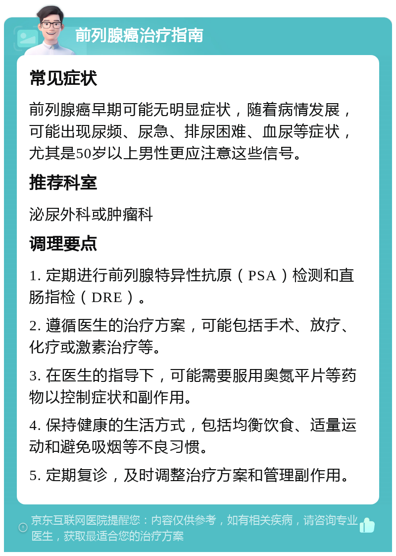 前列腺癌治疗指南 常见症状 前列腺癌早期可能无明显症状，随着病情发展，可能出现尿频、尿急、排尿困难、血尿等症状，尤其是50岁以上男性更应注意这些信号。 推荐科室 泌尿外科或肿瘤科 调理要点 1. 定期进行前列腺特异性抗原（PSA）检测和直肠指检（DRE）。 2. 遵循医生的治疗方案，可能包括手术、放疗、化疗或激素治疗等。 3. 在医生的指导下，可能需要服用奥氮平片等药物以控制症状和副作用。 4. 保持健康的生活方式，包括均衡饮食、适量运动和避免吸烟等不良习惯。 5. 定期复诊，及时调整治疗方案和管理副作用。