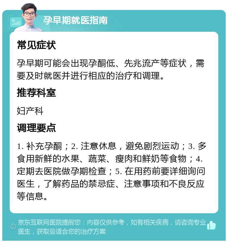 孕早期就医指南 常见症状 孕早期可能会出现孕酮低、先兆流产等症状，需要及时就医并进行相应的治疗和调理。 推荐科室 妇产科 调理要点 1. 补充孕酮；2. 注意休息，避免剧烈运动；3. 多食用新鲜的水果、蔬菜、瘦肉和鲜奶等食物；4. 定期去医院做孕期检查；5. 在用药前要详细询问医生，了解药品的禁忌症、注意事项和不良反应等信息。