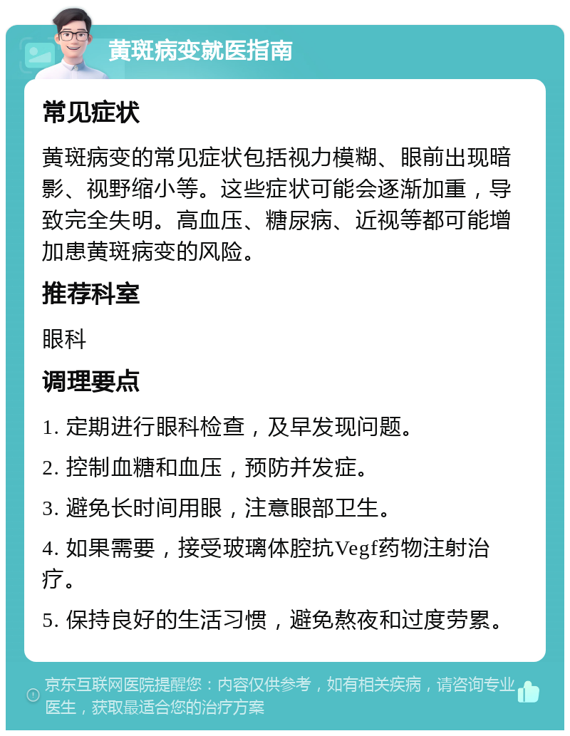 黄斑病变就医指南 常见症状 黄斑病变的常见症状包括视力模糊、眼前出现暗影、视野缩小等。这些症状可能会逐渐加重，导致完全失明。高血压、糖尿病、近视等都可能增加患黄斑病变的风险。 推荐科室 眼科 调理要点 1. 定期进行眼科检查，及早发现问题。 2. 控制血糖和血压，预防并发症。 3. 避免长时间用眼，注意眼部卫生。 4. 如果需要，接受玻璃体腔抗Vegf药物注射治疗。 5. 保持良好的生活习惯，避免熬夜和过度劳累。