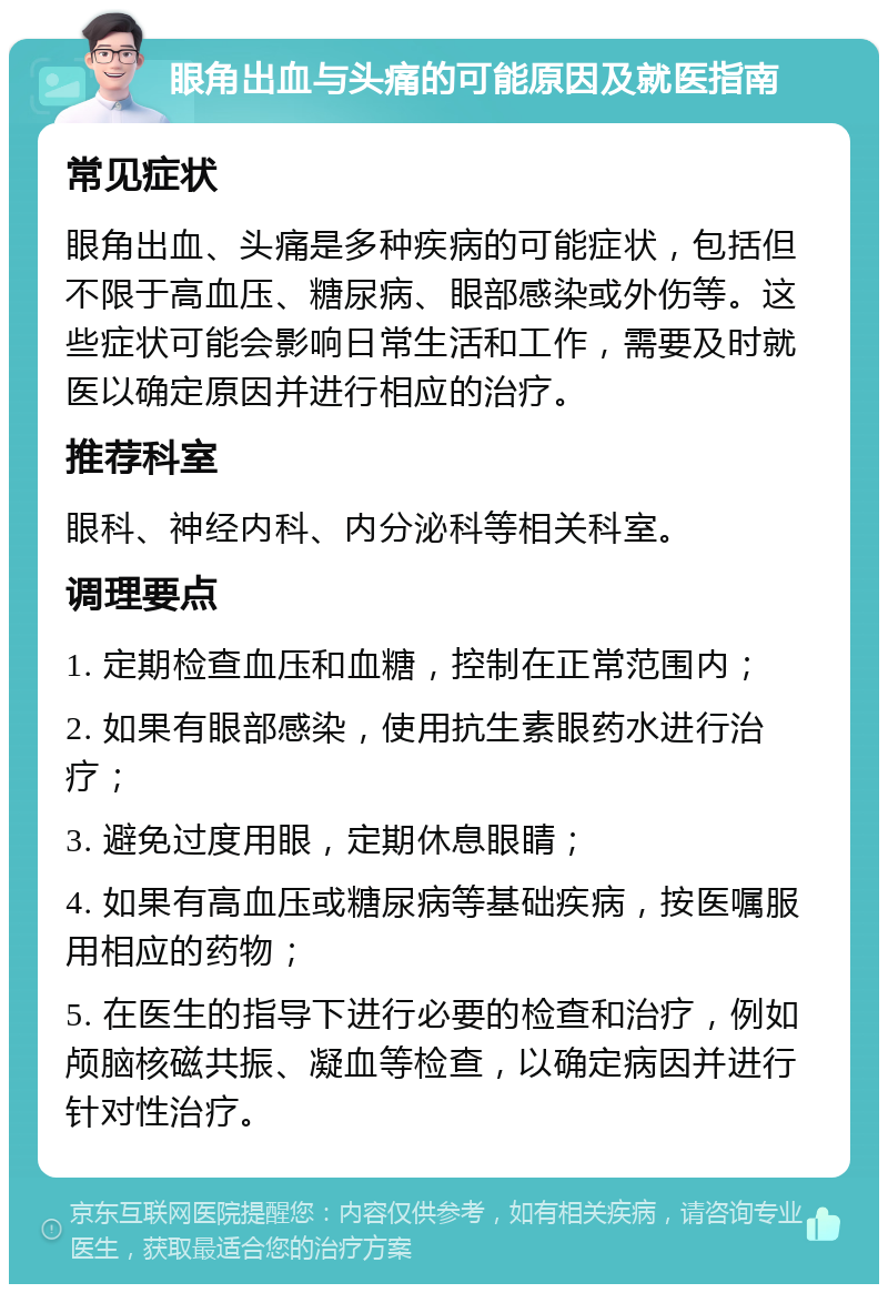 眼角出血与头痛的可能原因及就医指南 常见症状 眼角出血、头痛是多种疾病的可能症状，包括但不限于高血压、糖尿病、眼部感染或外伤等。这些症状可能会影响日常生活和工作，需要及时就医以确定原因并进行相应的治疗。 推荐科室 眼科、神经内科、内分泌科等相关科室。 调理要点 1. 定期检查血压和血糖，控制在正常范围内； 2. 如果有眼部感染，使用抗生素眼药水进行治疗； 3. 避免过度用眼，定期休息眼睛； 4. 如果有高血压或糖尿病等基础疾病，按医嘱服用相应的药物； 5. 在医生的指导下进行必要的检查和治疗，例如颅脑核磁共振、凝血等检查，以确定病因并进行针对性治疗。