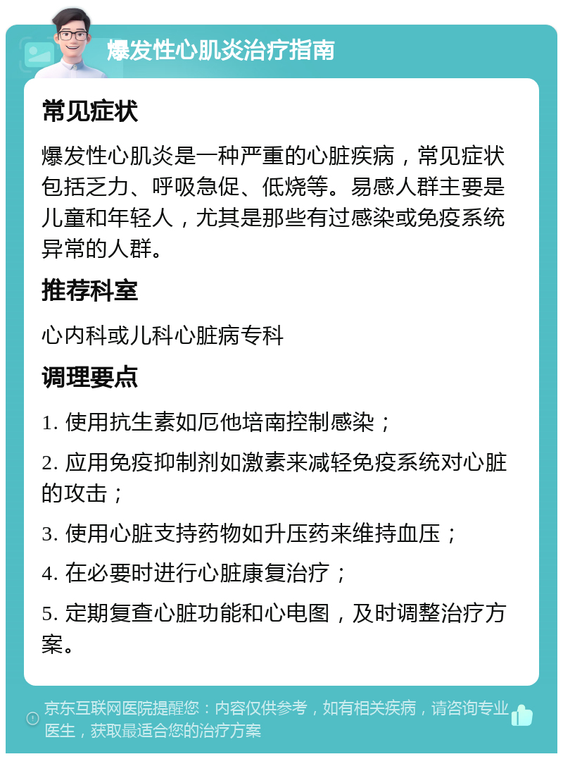 爆发性心肌炎治疗指南 常见症状 爆发性心肌炎是一种严重的心脏疾病，常见症状包括乏力、呼吸急促、低烧等。易感人群主要是儿童和年轻人，尤其是那些有过感染或免疫系统异常的人群。 推荐科室 心内科或儿科心脏病专科 调理要点 1. 使用抗生素如厄他培南控制感染； 2. 应用免疫抑制剂如激素来减轻免疫系统对心脏的攻击； 3. 使用心脏支持药物如升压药来维持血压； 4. 在必要时进行心脏康复治疗； 5. 定期复查心脏功能和心电图，及时调整治疗方案。