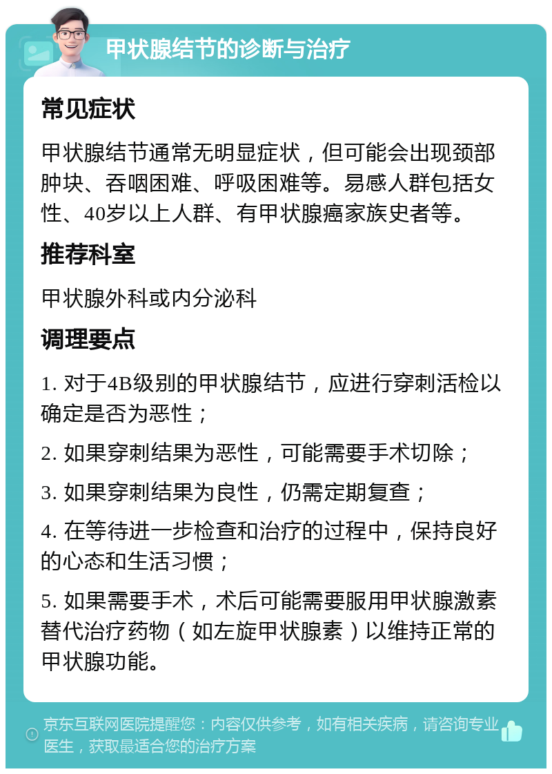 甲状腺结节的诊断与治疗 常见症状 甲状腺结节通常无明显症状，但可能会出现颈部肿块、吞咽困难、呼吸困难等。易感人群包括女性、40岁以上人群、有甲状腺癌家族史者等。 推荐科室 甲状腺外科或内分泌科 调理要点 1. 对于4B级别的甲状腺结节，应进行穿刺活检以确定是否为恶性； 2. 如果穿刺结果为恶性，可能需要手术切除； 3. 如果穿刺结果为良性，仍需定期复查； 4. 在等待进一步检查和治疗的过程中，保持良好的心态和生活习惯； 5. 如果需要手术，术后可能需要服用甲状腺激素替代治疗药物（如左旋甲状腺素）以维持正常的甲状腺功能。