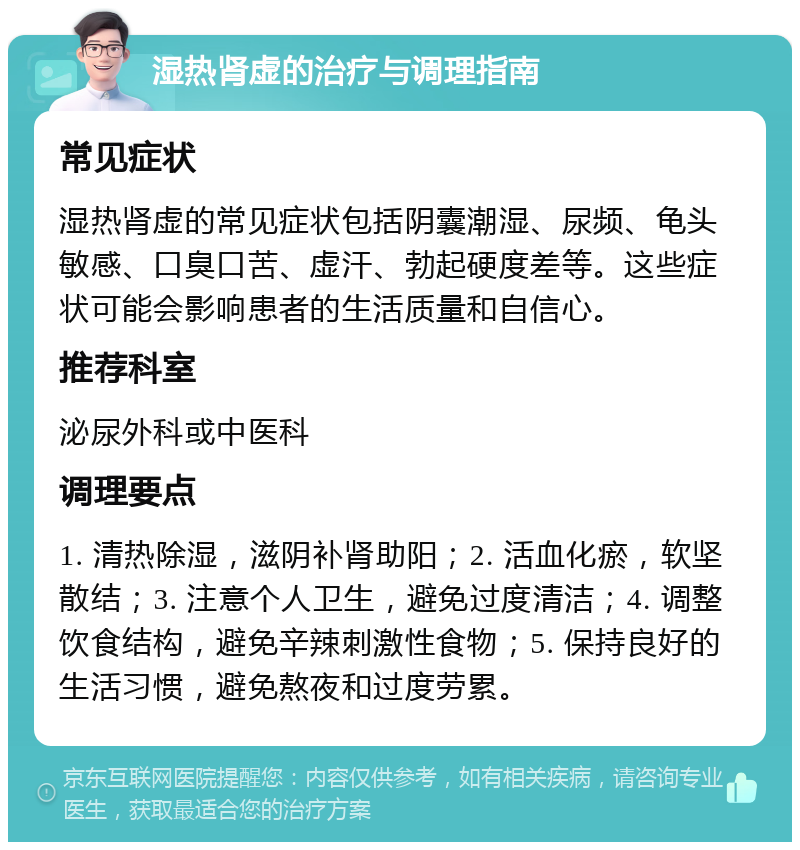 湿热肾虚的治疗与调理指南 常见症状 湿热肾虚的常见症状包括阴囊潮湿、尿频、龟头敏感、口臭口苦、虚汗、勃起硬度差等。这些症状可能会影响患者的生活质量和自信心。 推荐科室 泌尿外科或中医科 调理要点 1. 清热除湿，滋阴补肾助阳；2. 活血化瘀，软坚散结；3. 注意个人卫生，避免过度清洁；4. 调整饮食结构，避免辛辣刺激性食物；5. 保持良好的生活习惯，避免熬夜和过度劳累。