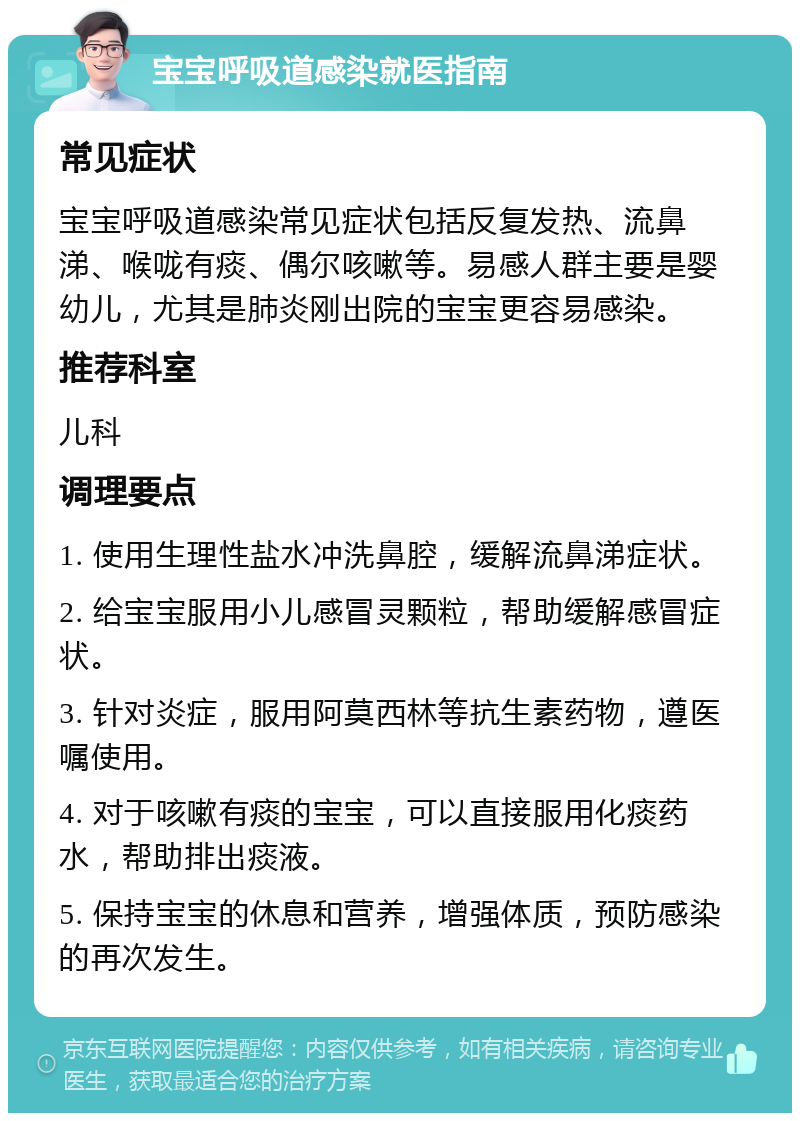 宝宝呼吸道感染就医指南 常见症状 宝宝呼吸道感染常见症状包括反复发热、流鼻涕、喉咙有痰、偶尔咳嗽等。易感人群主要是婴幼儿，尤其是肺炎刚出院的宝宝更容易感染。 推荐科室 儿科 调理要点 1. 使用生理性盐水冲洗鼻腔，缓解流鼻涕症状。 2. 给宝宝服用小儿感冒灵颗粒，帮助缓解感冒症状。 3. 针对炎症，服用阿莫西林等抗生素药物，遵医嘱使用。 4. 对于咳嗽有痰的宝宝，可以直接服用化痰药水，帮助排出痰液。 5. 保持宝宝的休息和营养，增强体质，预防感染的再次发生。