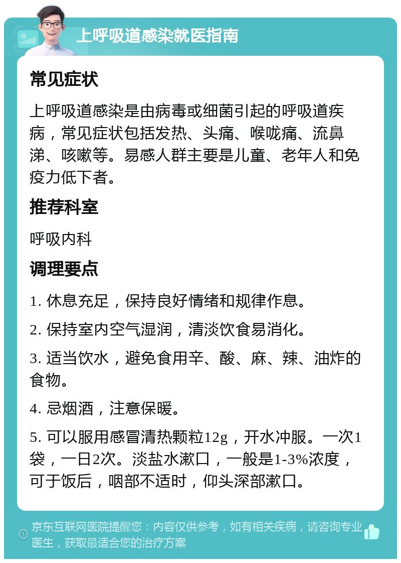 上呼吸道感染就医指南 常见症状 上呼吸道感染是由病毒或细菌引起的呼吸道疾病，常见症状包括发热、头痛、喉咙痛、流鼻涕、咳嗽等。易感人群主要是儿童、老年人和免疫力低下者。 推荐科室 呼吸内科 调理要点 1. 休息充足，保持良好情绪和规律作息。 2. 保持室内空气湿润，清淡饮食易消化。 3. 适当饮水，避免食用辛、酸、麻、辣、油炸的食物。 4. 忌烟酒，注意保暖。 5. 可以服用感冒清热颗粒12g，开水冲服。一次1袋，一日2次。淡盐水漱口，一般是1-3%浓度，可于饭后，咽部不适时，仰头深部漱口。