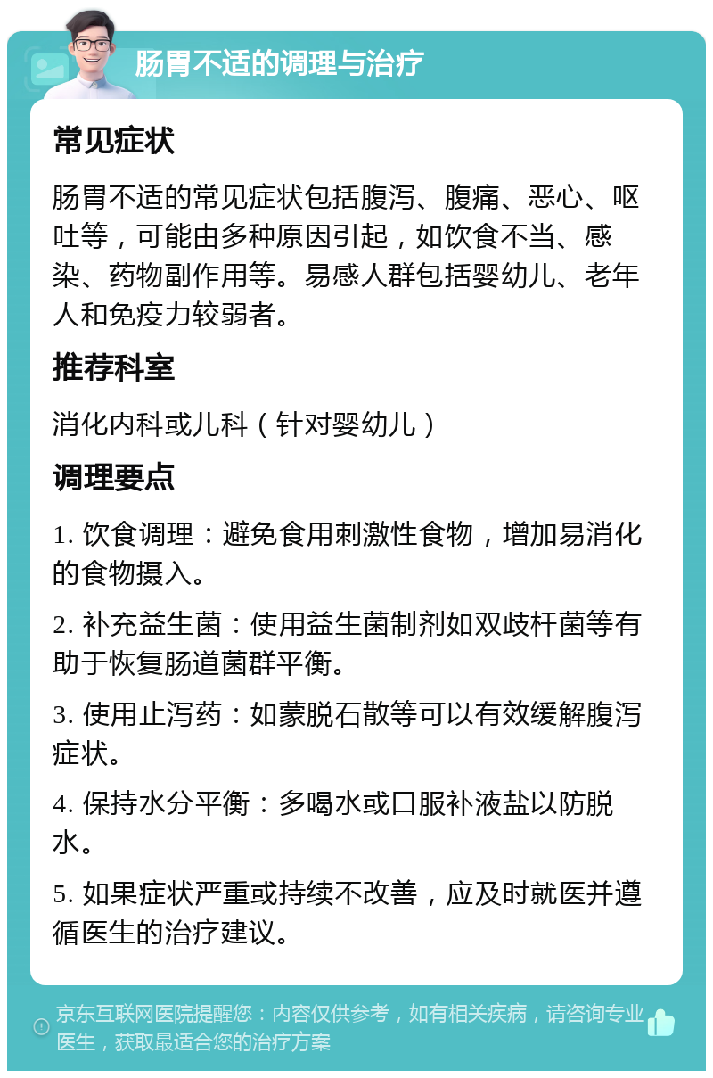 肠胃不适的调理与治疗 常见症状 肠胃不适的常见症状包括腹泻、腹痛、恶心、呕吐等，可能由多种原因引起，如饮食不当、感染、药物副作用等。易感人群包括婴幼儿、老年人和免疫力较弱者。 推荐科室 消化内科或儿科（针对婴幼儿） 调理要点 1. 饮食调理：避免食用刺激性食物，增加易消化的食物摄入。 2. 补充益生菌：使用益生菌制剂如双歧杆菌等有助于恢复肠道菌群平衡。 3. 使用止泻药：如蒙脱石散等可以有效缓解腹泻症状。 4. 保持水分平衡：多喝水或口服补液盐以防脱水。 5. 如果症状严重或持续不改善，应及时就医并遵循医生的治疗建议。