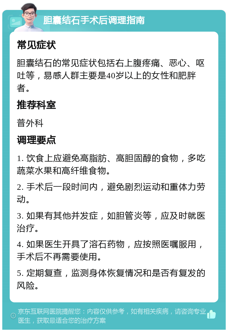 胆囊结石手术后调理指南 常见症状 胆囊结石的常见症状包括右上腹疼痛、恶心、呕吐等，易感人群主要是40岁以上的女性和肥胖者。 推荐科室 普外科 调理要点 1. 饮食上应避免高脂肪、高胆固醇的食物，多吃蔬菜水果和高纤维食物。 2. 手术后一段时间内，避免剧烈运动和重体力劳动。 3. 如果有其他并发症，如胆管炎等，应及时就医治疗。 4. 如果医生开具了溶石药物，应按照医嘱服用，手术后不再需要使用。 5. 定期复查，监测身体恢复情况和是否有复发的风险。