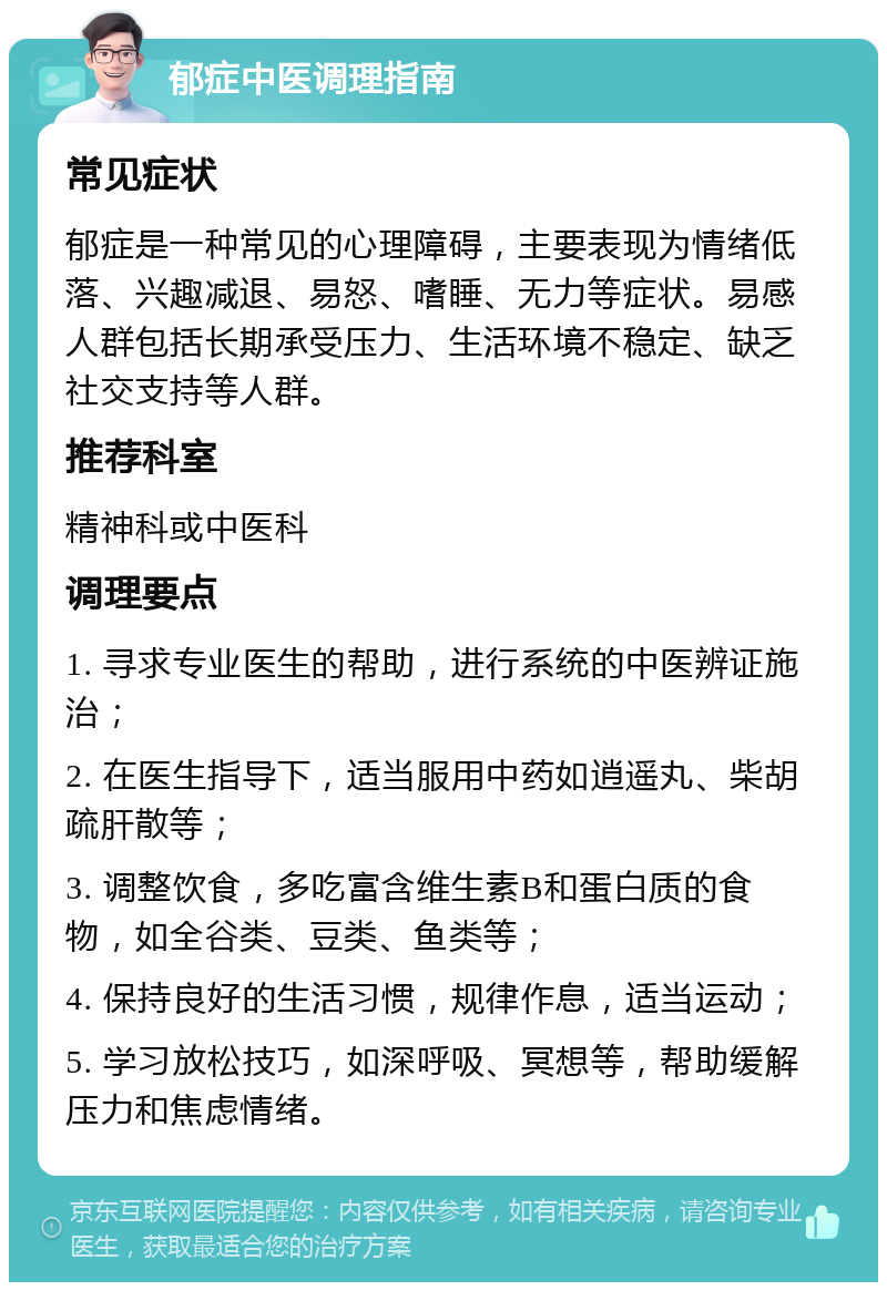 郁症中医调理指南 常见症状 郁症是一种常见的心理障碍，主要表现为情绪低落、兴趣减退、易怒、嗜睡、无力等症状。易感人群包括长期承受压力、生活环境不稳定、缺乏社交支持等人群。 推荐科室 精神科或中医科 调理要点 1. 寻求专业医生的帮助，进行系统的中医辨证施治； 2. 在医生指导下，适当服用中药如逍遥丸、柴胡疏肝散等； 3. 调整饮食，多吃富含维生素B和蛋白质的食物，如全谷类、豆类、鱼类等； 4. 保持良好的生活习惯，规律作息，适当运动； 5. 学习放松技巧，如深呼吸、冥想等，帮助缓解压力和焦虑情绪。