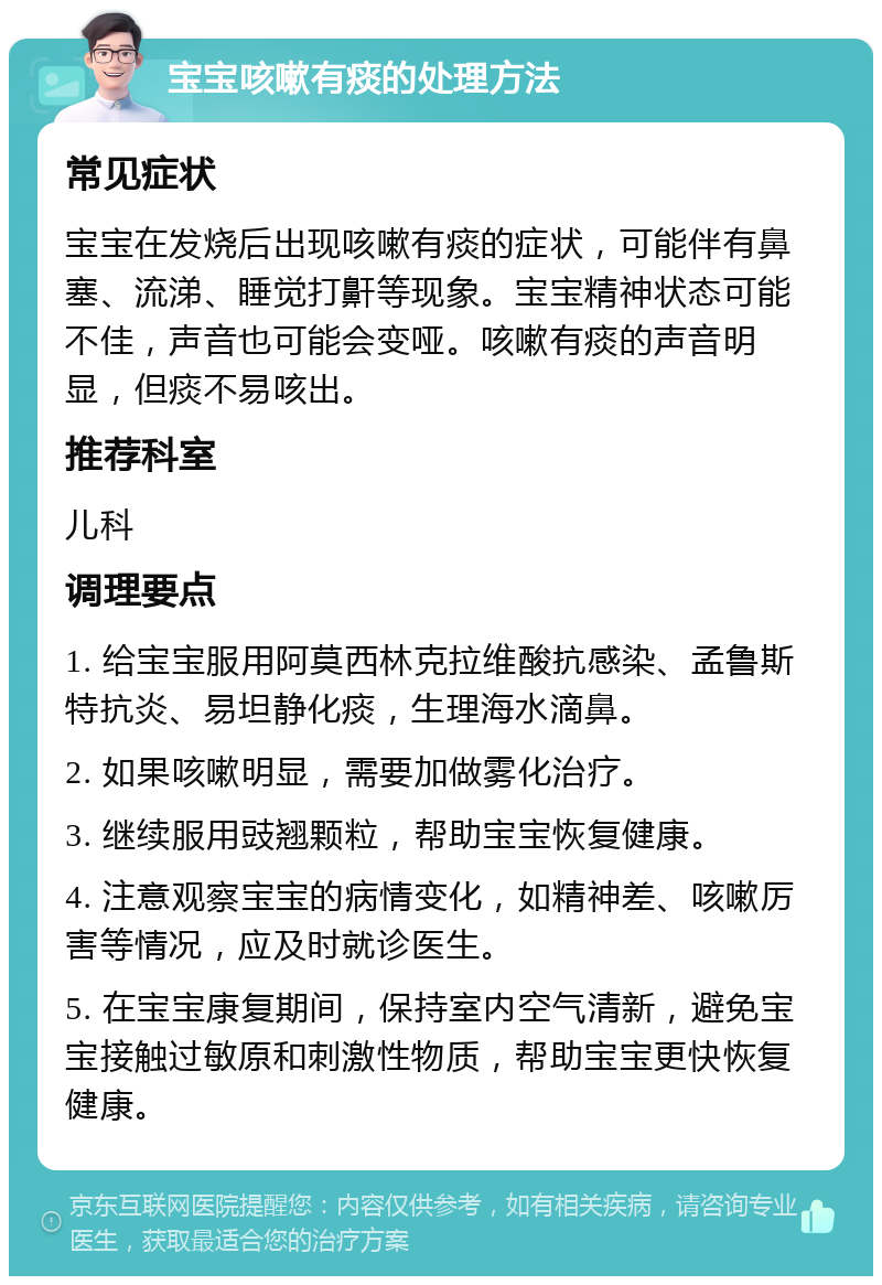 宝宝咳嗽有痰的处理方法 常见症状 宝宝在发烧后出现咳嗽有痰的症状，可能伴有鼻塞、流涕、睡觉打鼾等现象。宝宝精神状态可能不佳，声音也可能会变哑。咳嗽有痰的声音明显，但痰不易咳出。 推荐科室 儿科 调理要点 1. 给宝宝服用阿莫西林克拉维酸抗感染、孟鲁斯特抗炎、易坦静化痰，生理海水滴鼻。 2. 如果咳嗽明显，需要加做雾化治疗。 3. 继续服用豉翘颗粒，帮助宝宝恢复健康。 4. 注意观察宝宝的病情变化，如精神差、咳嗽厉害等情况，应及时就诊医生。 5. 在宝宝康复期间，保持室内空气清新，避免宝宝接触过敏原和刺激性物质，帮助宝宝更快恢复健康。