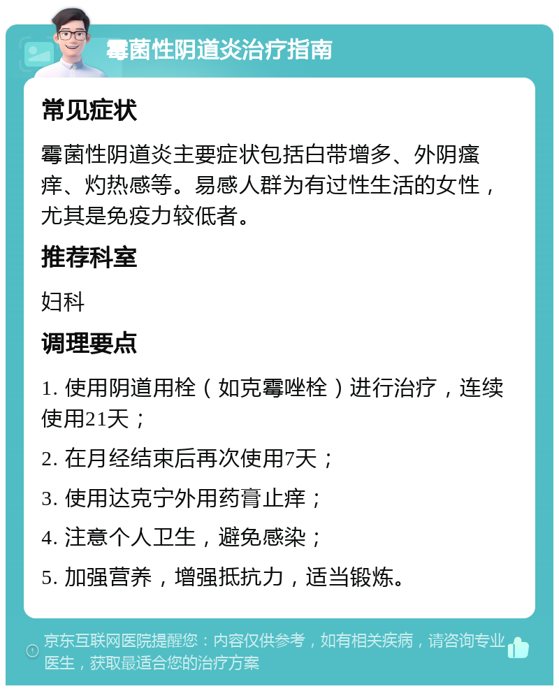 霉菌性阴道炎治疗指南 常见症状 霉菌性阴道炎主要症状包括白带增多、外阴瘙痒、灼热感等。易感人群为有过性生活的女性，尤其是免疫力较低者。 推荐科室 妇科 调理要点 1. 使用阴道用栓（如克霉唑栓）进行治疗，连续使用21天； 2. 在月经结束后再次使用7天； 3. 使用达克宁外用药膏止痒； 4. 注意个人卫生，避免感染； 5. 加强营养，增强抵抗力，适当锻炼。