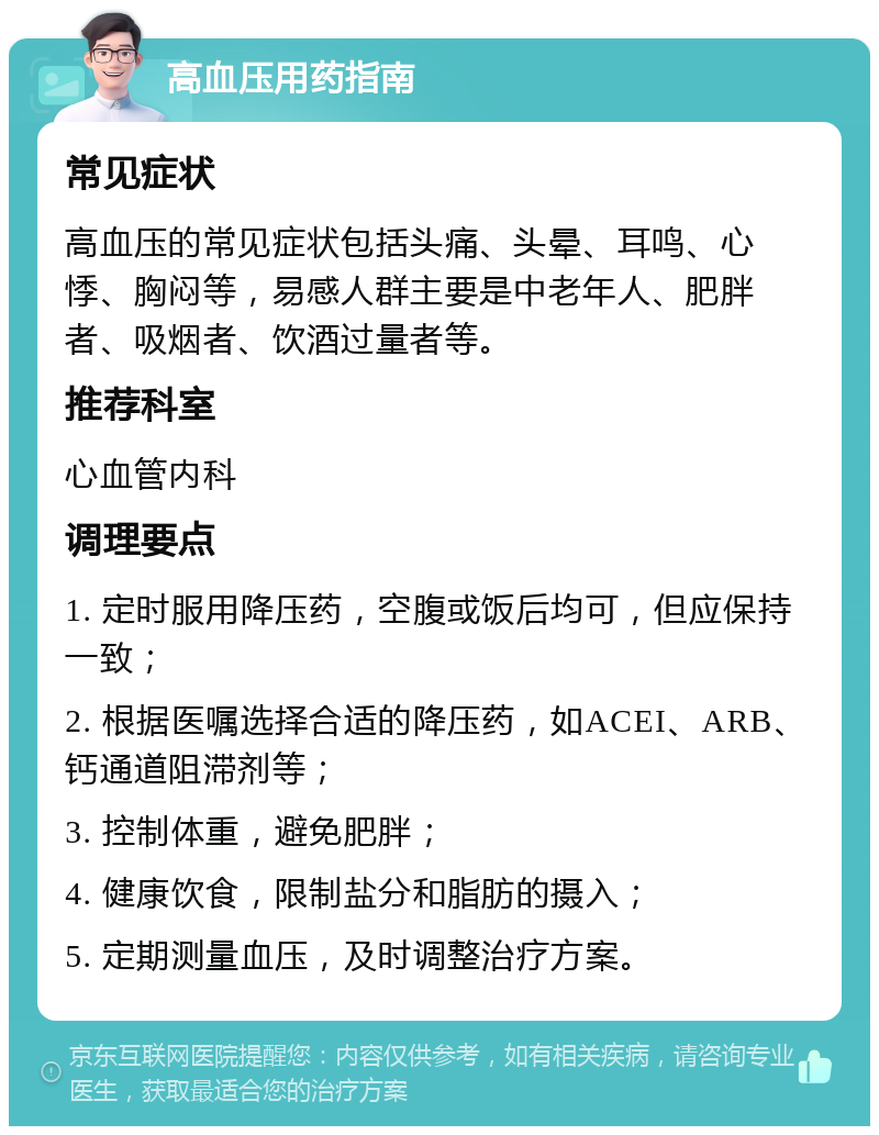 高血压用药指南 常见症状 高血压的常见症状包括头痛、头晕、耳鸣、心悸、胸闷等，易感人群主要是中老年人、肥胖者、吸烟者、饮酒过量者等。 推荐科室 心血管内科 调理要点 1. 定时服用降压药，空腹或饭后均可，但应保持一致； 2. 根据医嘱选择合适的降压药，如ACEI、ARB、钙通道阻滞剂等； 3. 控制体重，避免肥胖； 4. 健康饮食，限制盐分和脂肪的摄入； 5. 定期测量血压，及时调整治疗方案。