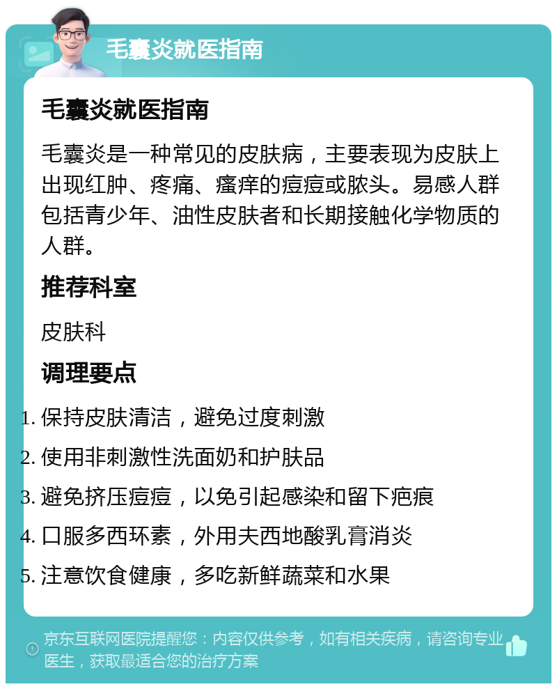 毛囊炎就医指南 毛囊炎就医指南 毛囊炎是一种常见的皮肤病，主要表现为皮肤上出现红肿、疼痛、瘙痒的痘痘或脓头。易感人群包括青少年、油性皮肤者和长期接触化学物质的人群。 推荐科室 皮肤科 调理要点 保持皮肤清洁，避免过度刺激 使用非刺激性洗面奶和护肤品 避免挤压痘痘，以免引起感染和留下疤痕 口服多西环素，外用夫西地酸乳膏消炎 注意饮食健康，多吃新鲜蔬菜和水果